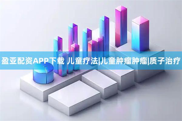 盈亚配资APP下载 儿童疗法|儿童肿瘤肿瘤|质子治疗
