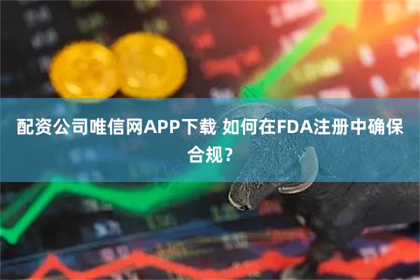 配资公司唯信网APP下载 如何在FDA注册中确保合规？