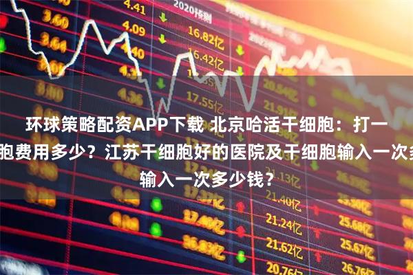 环球策略配资APP下载 北京哈活干细胞：打一次干细胞费用多少？江苏干细胞好的医院及干细胞输入一次多少钱？