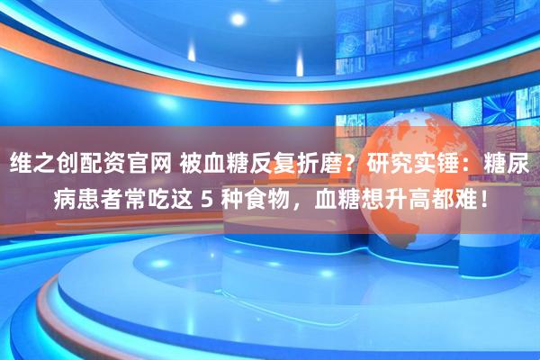 维之创配资官网 被血糖反复折磨？研究实锤：糖尿病患者常吃这 5 种食物，血糖想升高都难！