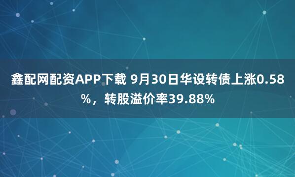 鑫配网配资APP下载 9月30日华设转债上涨0.58%，转股溢价率39.88%