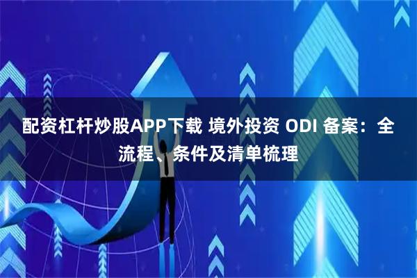 配资杠杆炒股APP下载 境外投资 ODI 备案：全流程、条件及清单梳理