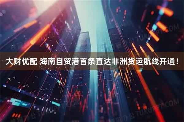 大财优配 海南自贸港首条直达非洲货运航线开通！