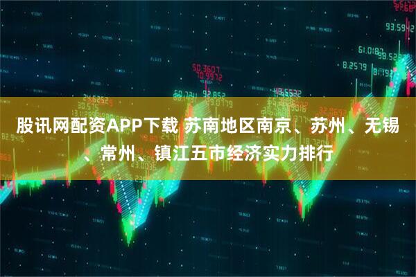 股讯网配资APP下载 苏南地区南京、苏州、无锡、常州、镇江五市经济实力排行