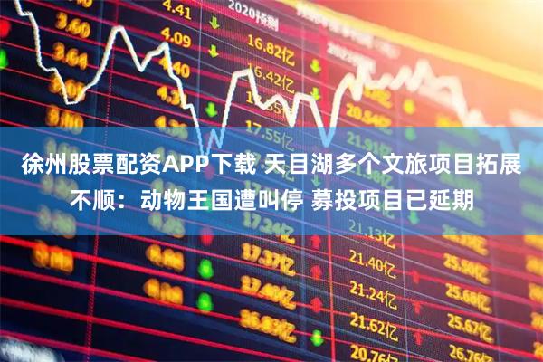 徐州股票配资APP下载 天目湖多个文旅项目拓展不顺：动物王国遭叫停 募投项目已延期
