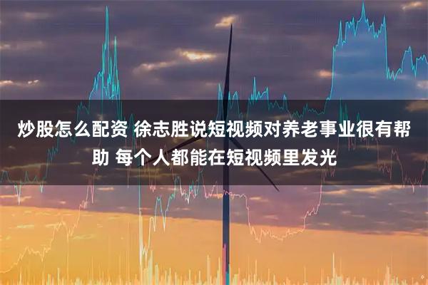 炒股怎么配资 徐志胜说短视频对养老事业很有帮助 每个人都能在短视频里发光