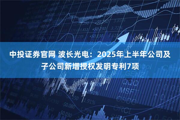 中投证券官网 波长光电：2025年上半年公司及子公司新增授权发明专利7项
