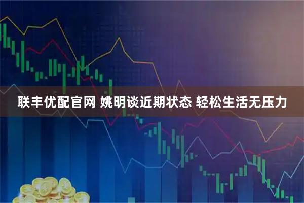 联丰优配官网 姚明谈近期状态 轻松生活无压力