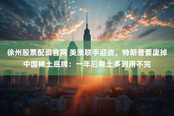 徐州股票配资官网 美澳联手迎战，特朗普要废掉中国稀土底牌：一年后稀土多到用不完