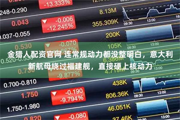 金猎人配资官网 连常规动力都没整明白，意大利新航母绕过福建舰，直接硬上核动力