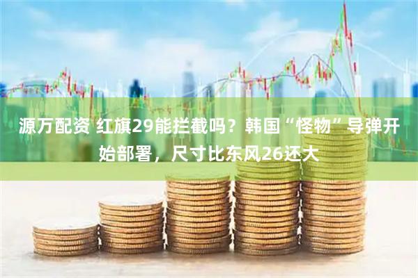 源万配资 红旗29能拦截吗？韩国“怪物”导弹开始部署，尺寸比东风26还大