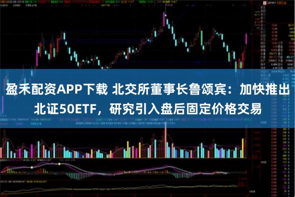 盈禾配资APP下载 北交所董事长鲁颂宾：加快推出北证50ETF，研究引入盘后固定价格交易