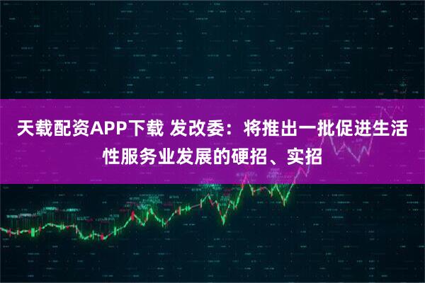 天载配资APP下载 发改委：将推出一批促进生活性服务业发展的硬招、实招