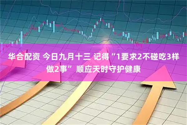 华合配资 今日九月十三 记得“1要求2不碰吃3样做2事” 顺应天时守护健康
