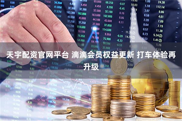 天宇配资官网平台 滴滴会员权益更新 打车体验再升级