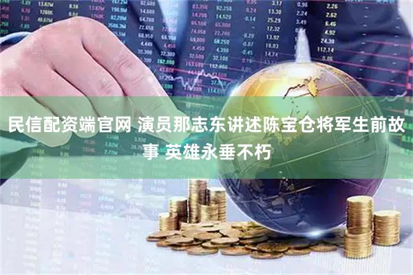 民信配资端官网 演员那志东讲述陈宝仓将军生前故事 英雄永垂不朽