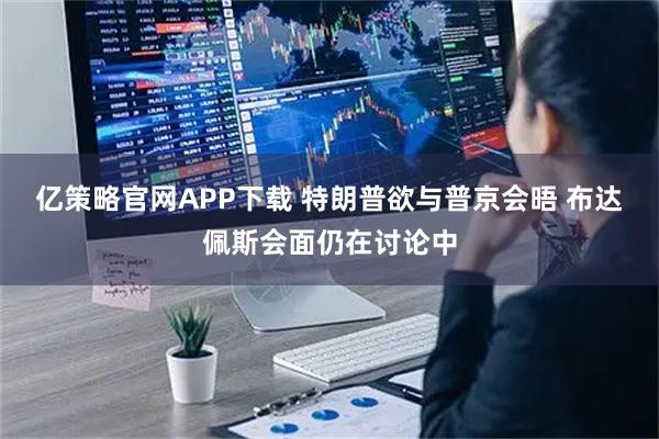 亿策略官网APP下载 特朗普欲与普京会晤 布达佩斯会面仍在讨论中