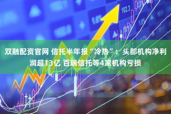 双融配资官网 信托半年报“冷热”：头部机构净利润超13亿 百瑞信托等4家机构亏损