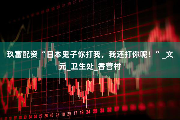 玖富配资 “日本鬼子你打我，我还打你呢！”_文元_卫生处_香营村