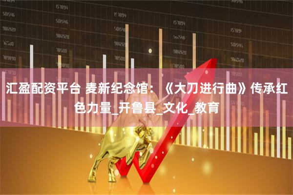 汇盈配资平台 麦新纪念馆：《大刀进行曲》传承红色力量_开鲁县_文化_教育