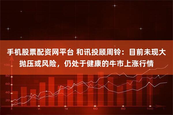 手机股票配资网平台 和讯投顾周铃：目前未现大抛压或风险，仍处于健康的牛市上涨行情