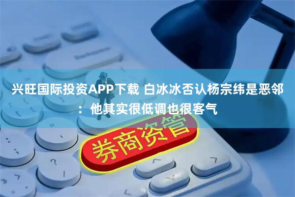兴旺国际投资APP下载 白冰冰否认杨宗纬是恶邻：他其实很低调也很客气