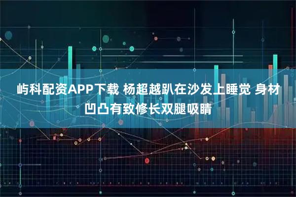 屿科配资APP下载 杨超越趴在沙发上睡觉 身材凹凸有致修长双腿吸睛