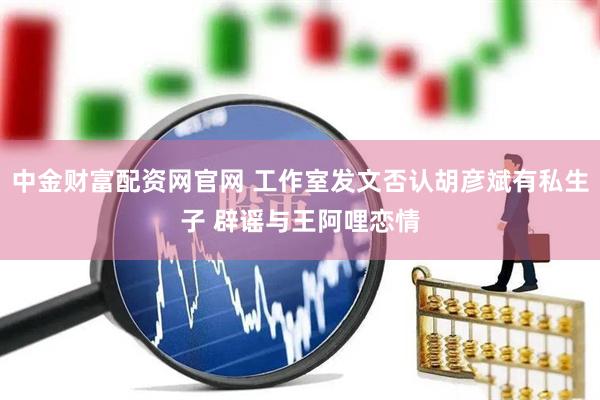 中金财富配资网官网 工作室发文否认胡彦斌有私生子 辟谣与王阿哩恋情