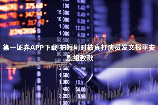 第一证券APP下载 拍短剧时被真打演员发文报平安 剧组致歉