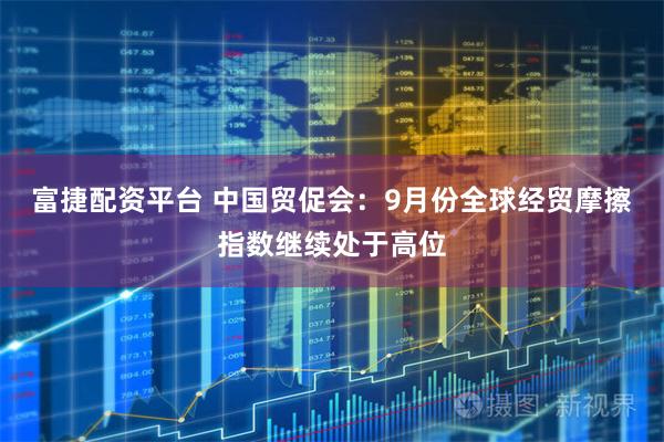 富捷配资平台 中国贸促会：9月份全球经贸摩擦指数继续处于高位