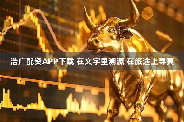 浩广配资APP下载 在文字里溯源 在旅途上寻真