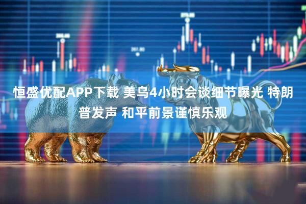 恒盛优配APP下载 美乌4小时会谈细节曝光 特朗普发声 和平前景谨慎乐观