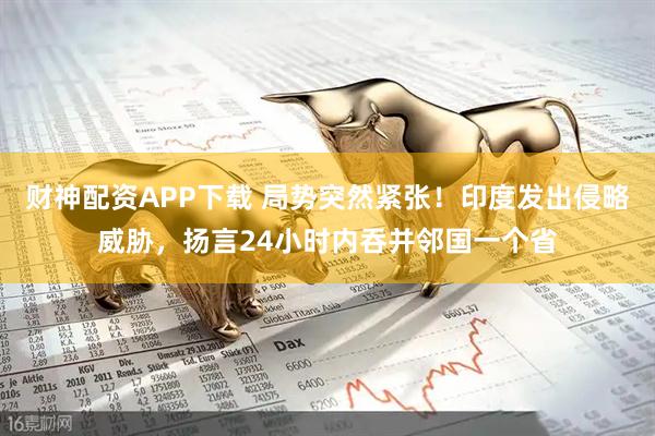 财神配资APP下载 局势突然紧张！印度发出侵略威胁，扬言24小时内吞并邻国一个省