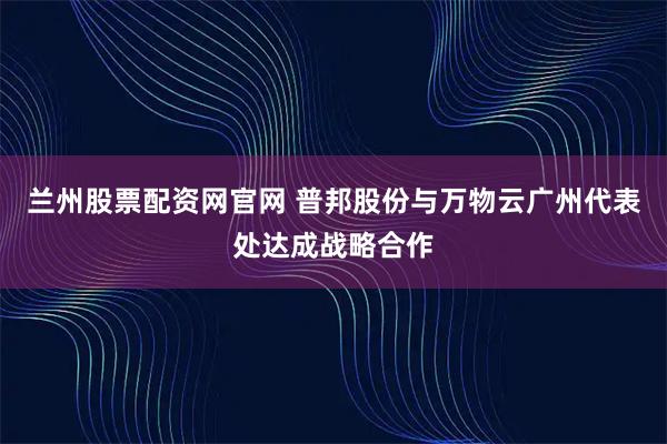 兰州股票配资网官网 普邦股份与万物云广州代表处达成战略合作