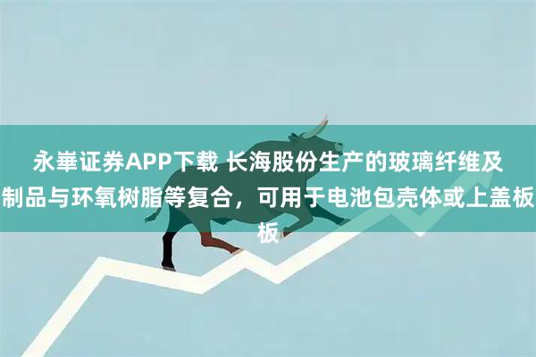 永崋证券APP下载 长海股份生产的玻璃纤维及制品与环氧树脂等复合，可用于电池包壳体或上盖板