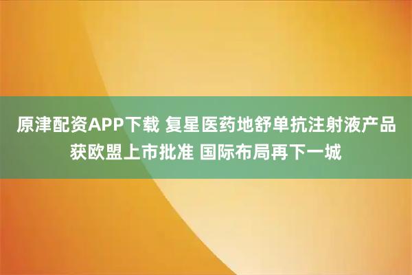 原津配资APP下载 复星医药地舒单抗注射液产品获欧盟上市批准 国际布局再下一城