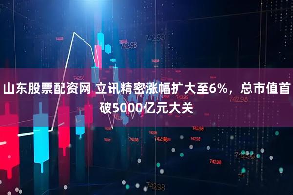 山东股票配资网 立讯精密涨幅扩大至6%，总市值首破5000亿元大关