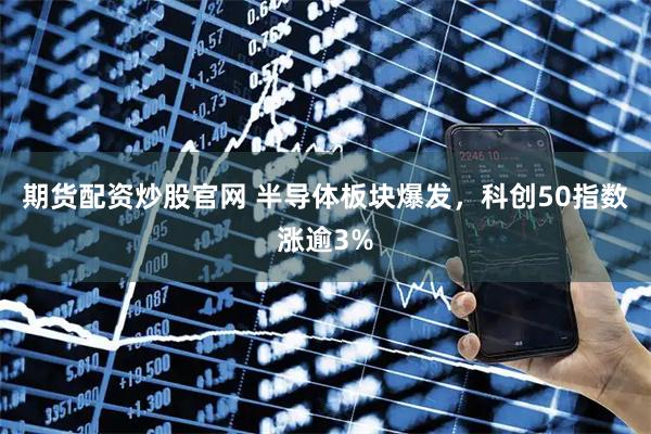 期货配资炒股官网 半导体板块爆发，科创50指数涨逾3%