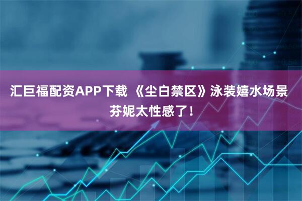 汇巨福配资APP下载 《尘白禁区》泳装嬉水场景 芬妮太性感了！