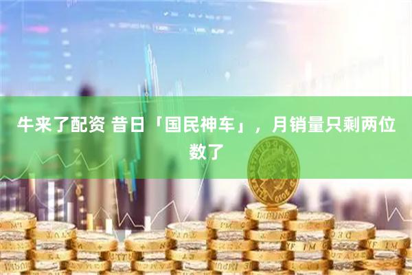 牛来了配资 昔日「国民神车」，月销量只剩两位数了