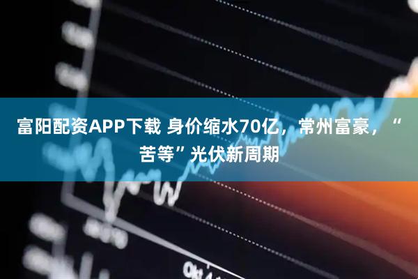 富阳配资APP下载 身价缩水70亿，常州富豪，“苦等”光伏新周期