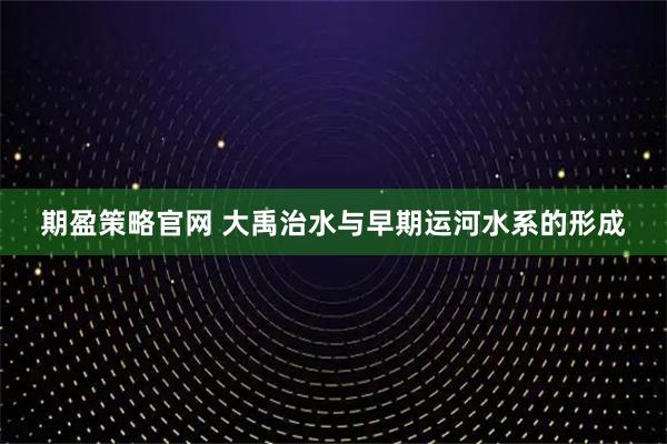期盈策略官网 大禹治水与早期运河水系的形成