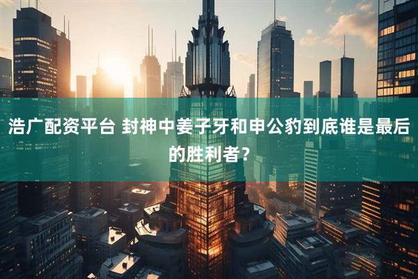 浩广配资平台 封神中姜子牙和申公豹到底谁是最后的胜利者？