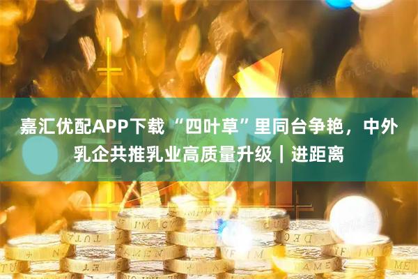 嘉汇优配APP下载 “四叶草”里同台争艳，中外乳企共推乳业高质量升级｜进距离