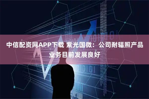 中信配资网APP下载 紫光国微：公司耐辐照产品业务目前发展良好