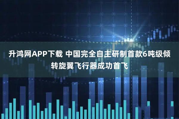 升鸿网APP下载 中国完全自主研制首款6吨级倾转旋翼飞行器成功首飞
