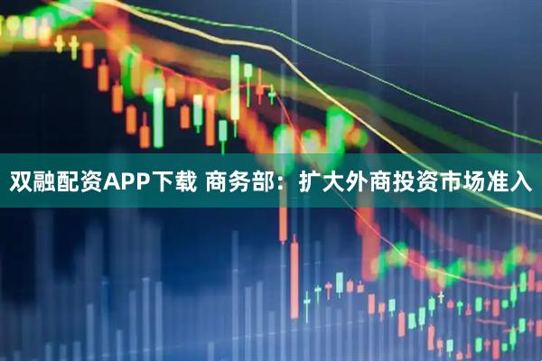 双融配资APP下载 商务部：扩大外商投资市场准入
