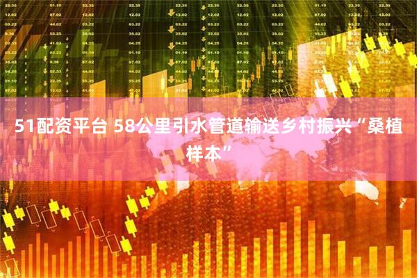 51配资平台 58公里引水管道输送乡村振兴“桑植样本”