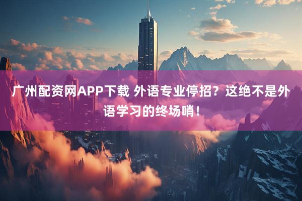 广州配资网APP下载 外语专业停招？这绝不是外语学习的终场哨！