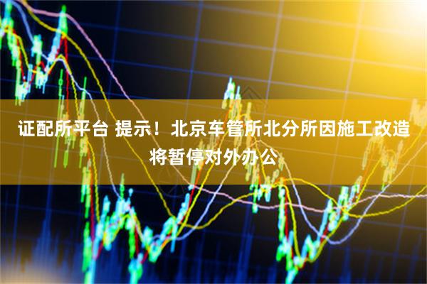 证配所平台 提示！北京车管所北分所因施工改造将暂停对外办公